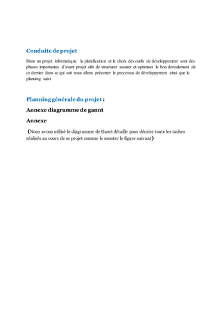 Conduite de projet
Dans un projet informatique la planification et le choix des outils de développement sont des
phases importantes d’avant projet afin de structurer assurer et optimiser le bon déroulement de
ce dernier dans se qui suit nous allons présenter le processus de développement ainsi que le
planning suivi.
Planning générale du projet :
Annexe diagramme de gannt
Annexe
(Nous avons utilisé le diagramme de Gantt détaille pour décrire toute les taches
réalisés au cours de se projet comme le montre le figure suivant)
 