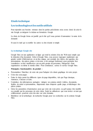 Etude technique
Les technologieset les outils utilisés
Pour répondre aux besoins retenues dans les parties précédentes nous avons choisi de créer le
site Google en intégrant la dedans un formulaire Google
Le choix de Google forms est justifié par le fait qu’il nous permet d’automatiser la saisie de la
demande
Et aussi le mail qui va notifier les autres va être résumé et simple
La technologie Google site
Google Sites est une application en ligne qui rend la création d'un site Web aussi simple que
la rédaction d'un document. Grâce à Google Sites, vous pouvez regrouper rapidement une
grande variété d'informations en un lieu unique, par exemple des vidéos, des agendas, des
présentations, des pièces jointes et du texte, et les partager facilement pour permettre leur
consultation ou leur modification par un petit groupe de personnes, l'intégralité d'une
organisation ou même le monde entier. Pour commencer, activez le service Google Sites.
Principales fonctionnalités du produit :
 Personnalisez l'interface de votre site pour l'adapter à la charte graphique de votre projet.
 Créez des sous-pages
 Faites le choix parmi les différents types de page disponibles, tels que Page classique,
Annonces, Classeur et Liste.
 Centralisez des informations partagées : intégrez un contenu enrichi (vidéos, documents,
feuilles de calcul et présentations, diaporamas dans n'importe quelle page, et téléchargez des
pièces jointes.
 Gérez les paramètres d'autorisation pour que votre site reste privé, ou qu'il puisse être modifié
ou consulté par les personnes de votre choix. Seuls les utilisateurs que vous invitez en tant que
collaborateurs pourront créer des sites sur votre domaine.
 Bénéficiez de la technologie de recherche Google pour vos recherches sur le contenu Google
Sites.
 