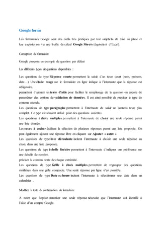 Google forms
Les formulaires Google sont des outils très pratiques par leur simplicité de mise en place et
leur exploitation via une feuille de calcul Google Sheets (équivalent d’Excel).
Conception de formulaire
Google propose un exemple de question par défaut
Les différents types de questions disponibles :
Les questions de type Réponse courte permettent la saisie d’un texte court (nom, prénom,
date…) Une étoile rouge sur le formulaire en ligne indique à l’internaute que la réponse est
obligatoire.
permettent d’ajouter un texte d’aide pour faciliter le remplissage de la question ou encore de
paramétrer des options de validation de données. Il est ainsi possible de préciser le type de
contenu attendu.
Les questions de type paragraphe permettent à l’internaute de saisir un contenu texte plus
complet. Ce type est souvent utilisé pour des questions ouvertes.
Les questions à choix multiples permettent à l’internaute de choisir une seule réponse parmi
une liste donnée.
Les cases à cocher facilitent la sélection de plusieurs réponses parmi une liste proposée. On
peut également ajouter une réponse libre en cliquant sur Ajouter « autre »
Les questions de type liste déroulante incitent l’internaute à choisir une seule réponse au
choix dans une liste proposée.
Les questions de type échelle linéaire permettent à l’internaute d’indiquer une préférence sur
une échelle de nombre.
préciser le contenu texte de chaque extrémité.
Les questions de type Grille à choix multiples permettent de regrouper des questions
similaires dans une grille compacte. Une seule réponse par ligne n’est possible.
Les questions de type Date ou heure incitent l’internaute à sélectionner une date dans un
calendrier .
Modifier le texte de confirmation du formulaire
A noter que l’option Autoriser une seule réponse nécessite que l’internaute soit identifié à
l’aide d’un compte Google.
 