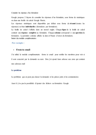 Consulter les réponses d’un formulaire
Google propose 2 façons de consulter les réponses d’un formulaire, sous forme de statistiques
ou dans une feuille de calcul Google Sheets.
Les réponses statistiques sont disponibles par défaut sous forme de résumé (toutes les
réponses) ou bien individuelles (formulaire par formulaire).
La feuille de calcul s’affiche dans un nouvel onglet. Chaque ligne de la feuille de calcul
contient une réponse complète au formulaire. Chaque colonne correspond à une question du
formulaire. La première colonne affiche la date et l’heure d’envoi du formulaire.
Insérer des modules complémentaires
Par exemple :
 From to email
J’ai utilisé le module complémentaire forms to email pour notifier les membres pour voir si
il sont concerné par la demande ou nom Don j’ai ajouté leurs adresse aux zone qui contient
mes adresses mail
Le problème
Le problème que on peut pas classer la demande et les pièces joint et les commentaires
Aussi il y’as pas la possibilité d’ajouter des fichiers au formulaire Google
 