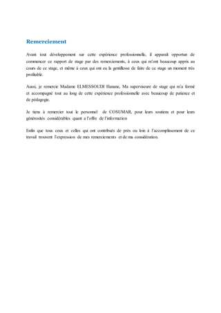 Remerciement
Avant tout développement sur cette expérience professionnelle, il apparaît opportun de
commencer ce rapport de stage par des remerciements, à ceux qui m’ont beaucoup appris au
cours de ce stage, et même à ceux qui ont eu la gentillesse de faire de ce stage un moment très
profitable.
Aussi, je remercie Madame ELMESSOUDI Hanane, Ma superviseure de stage qui m’a formé
et accompagné tout au long de cette expérience professionnelle avec beaucoup de patience et
de pédagogie.
Je tiens à remercier tout le personnel de COSUMAR, pour leurs soutiens et pour leurs
générosités considérables quant a l’offre de l’information
Enfin que tous ceux et celles qui ont contribués de près ou loin à l’accomplissement de ce
travail trouvent l’expression de mes remerciements et de ma considération.
 