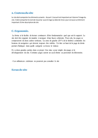 2. Contenu du site
Le site doitcomporterles élémentssuivants: Accueil.L'accueil estimportantcaril donne l'image du
site.IIdoitcomporterle nomde Cosumar aussi le logo La date de mise a jour estaussi unélément
important.0 Une descriptionde site
C. Ergonomie.
La forme et la facilite de lecture continuent d'être fondamentales quel que soit le support. Le
site doit être organisé de manière à naviguer d'une façon cohérente. Pour cela, les pages se
composeront de deux cadres verticaux. La zone de gauche (20 % de la fenêtre) contiendra les
boutons de navigation qui doivent toujours être visibles. Un titre en haut de la page de droite
permet d'indiquer dans quelle catégorie se trouve le visiteur.
II y a deux grandes parties dans ce projet. Une mise a jour simple des pages et le
développement du site. Certaines pages auront un accès limite au personnel du laboratoire.
• Les utilisateurs extérieurs ne pourront pas consulter le site
Ecran de site
 
