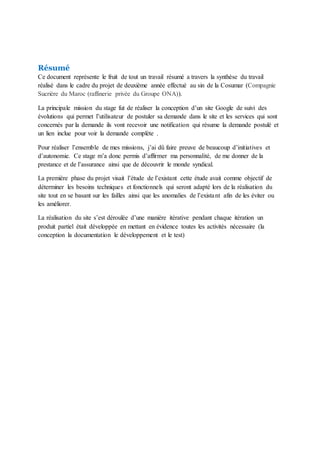Résumé
Ce document représente le fruit de tout un travail résumé a travers la synthèse du travail
réalisé dans le cadre du projet de deuxième année effectué au sin de la Cosumar (Compagnie
Sucrière du Maroc (raffinerie privée du Groupe ONA)).
La principale mission du stage fut de réaliser la conception d’un site Google de suivi des
évolutions qui permet l’utilisateur de postuler sa demande dans le site et les services qui sont
concernés par la demande ils vont recevoir une notification qui résume la demande postulé et
un lien inclue pour voir la demande complète .
Pour réaliser l’ensemble de mes missions, j’ai dû faire preuve de beaucoup d’initiatives et
d’autonomie. Ce stage m’a donc permis d’affirmer ma personnalité, de me donner de la
prestance et de l’assurance ainsi que de découvrir le monde syndical.
La première phase du projet visait l’étude de l’existant cette étude avait comme objectif de
déterminer les besoins techniques et fonctionnels qui seront adapté lors de la réalisation du
site tout en se basant sur les failles ainsi que les anomalies de l’existant afin de les éviter ou
les améliorer.
La réalisation du site s’est déroulée d’une manière itérative pendant chaque itération un
produit partiel était développée en mettant en évidence toutes les activités nécessaire (la
conception la documentation le développement et le test)
 