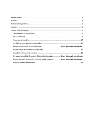 Remerciement.............................................................................................................................. 2
Résumé....................................................................................................................................... 3
Introduction générale................................................................................................................. 5
chapitre1..................................................................................................................................... 6
ontexte generale du projet.............................................................................................................. 6
ORGANISME d’accueil [w1]................................................................................................... 7
1.1.2 Historique....................................................................................................................... 8
Conceptionde formulaire .............................................................................................................17
Lesdifférentstypes de questionsdisponibles ....................................................................................17
Modifier la couleurou le thème duformulaire.........................................Error! Bookmark not defined.
Modifier le texte de confirmation du formulaire.................................................................................17
Consulter les réponses d’un formulaire ............................................................................................18
ILy’a aussila possibilité d’Arrêter la diffusion d’un formulaire .................Error! Bookmark not defined.
Recevoir une notification par mail lorsqu’une réponse estajoutée ...............Error! Bookmark not defined.
Insérerdesmodulescomplémentaires ................................................................................................18
 