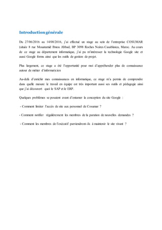 Introduction générale
Du 27/06/2016 au 14/08/2016, j’ai effectué un stage au sein de l’entreprise COSUMAR
(située 8 rue Mouatamid Ibnou Abbad, BP 3098 Roches Noires Casablanca, Maroc. Au cours
de ce stage au département informatique, j’ai pu m’intéresser la technologie Google site et
aussi Google forms ainsi que les outils de gestion de projet.
Plus largement, ce stage a été l’opportunité pour moi d’appréhender plus de connaissance
autour de métier d’informaticien
Au-delà d’enrichir mes connaissances en informatique, ce stage m’a permis de comprendre
dans quelle mesure le travail en équipe est très important aussi ses outils et pédagogie ainsi
que j’ai découvert quoi le SAP et le ERP.
Quelques problèmes se posaient avant d’entamer la conception du site Google :
- Comment limiter l’accès de site aux personnel de Cosumar ?
- Comment notifier régulièrement les membres de la parution de nouvelles demandes ?
- Comment les membres de l’exécutif parviendront-ils à maintenir le site vivant ?
 
