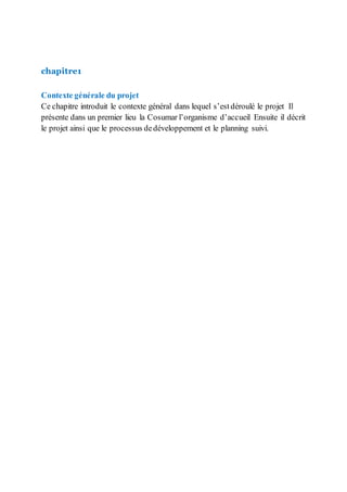 chapitre1
Contexte générale du projet
Ce chapitre introduit le contexte général dans lequel s’est déroulé le projet Il
présente dans un premier lieu la Cosumar l’organisme d’accueil Ensuite il décrit
le projet ainsi que le processus dedéveloppement et le planning suivi.
 