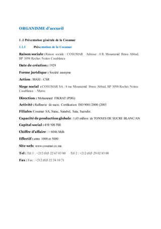 ORGANISME d’accueil
1 .1 Présentation générale de la Cosumar
1.1.1 Présentation de la Cosumar
Raison sociale : Raison sociale : COSUMAR Adresse : 8 R. Mouatamid Ibnou Abbad,
BP 3098 Roches Noires Casablanca
Date de création : 1929
Forme juridique : Société anonyme
Action : MASI : CSR
Siege social : COSUMAR SA : 8 rue Mouatamid Ibnou Abbad, BP 3098 Roches Noires
Casablanca – Maroc
Direction : Mohammed FIKRAT (PDG)
Activité : Raffinerie de sucre. Certification ISO 9001/2000 (2003
Filiales:Cosumar SA, Surac, Sunabel, Suta, Sucrafor.
Capacité de production globale : 1,65 million de TONNES DE SUCRE BLANC/AN
Capital social : 419 105 700
Chiffre d’affaire : > 6046 Mdh
Effectif : entre 1000 et 5000
Site web: www.cosumar.co.ma
Tel : Tél 1 : +212 (0)5 22 67 83 00 Tél 2 : +212 (0)5 29 02 83 00
Fax : Fax : +212 (0)5 22 24 10 71
 
