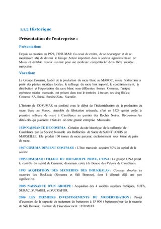 1.1.2 Historique
Présentation de l’entreprise :
Présentation:
Depuis sa création en 1929, COSUMAR n’a cessé de croître, de se développer et de se
moderniser afin de devenir le Groupe Acteur important dans le secteur agroalimentaire de
Maroc et véritable moteur œuvrant pour une meilleure compétitivité de la filière sucrière
marocaine.
Vocation:
Le Groupe Cosumar, leader de la production du sucre blanc au MAROC, assure l’extraction à
partir des plantes sucrières locales, le raffinage du sucre brut importé, le conditionnement, la
distribution et l’exportation du sucre blanc sous différentes formes. Cosumar, l’unique
opérateur sucrier marocain, est présent dans tout le territoire à travers ses cinq filiales:
Cosumar SA, Surac, Sunabel,Suta, Sucrafor.
L’histoire de COSUMAR se confond avec le début de l’industrialisation de la production du
sucre blanc au Maroc. Autrefois de fabrication artisanale, c’est en 1929 qu’est créée la
première raffinerie de sucre à Casablanca au quartier des Roches Noires. Découvrons les
dates clés qui jalonnent l’histoire de cette grande entreprise Marocaine.
1929 NAISSANCE DE COSUMA : Création du site historique de la raffinerie de
Casablanca par La Société Nouvelle des Raffineries de Sucre de SAINT LOUIS de
MARSEILLE. Elle produit 100 tonnes de sucre par jour, exclusivement sous forme de pains
de sucre.
1967 COSUMA DEVIENT COSUMAR : L’Etat marocain acquiert 50% du capital de la
société
1985 COSUMAR : FILIALE DU 1ER GROUPE PRIVE, L’ONA : Le groupe ONA prend
le contrôle du capital de Cosumar, désormais cotée à la Bourse des Valeurs de Casablanca.
1993 ACQUISITION DES SUCRERIES DES DOUKKALAS : Cosumar absorbe les
sucreries des Doukkala (Zemamra et Sidi Bennour), dont il détenait déjà une part
significative.
2005 NAISSANCE D’UN GROUPE : Acquisition des 4 sociétés sucrières Publiques, SUTA,
SURAC, SUNABEL et SUCRAFOR.
2006 LES PREMIERS INVESTISSEMENTS DE MODERNISATION : Projet
d’extension de la capacité de traitement de betteraves à 15 000 t betteraves/jour de la sucrerie
de Sidi Bennour, montant de l’investissement : 850 MDH.
 