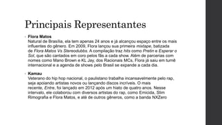 Principais Representantes
• Flora Matos
Natural de Brasília, ela tem apenas 24 anos e já alcançou espaço entre os mais
influentes do gênero. Em 2009, Flora lançou sua primeira mixtape, batizada
de Flora Matos Vs Stereodubbs. A compilação traz hits como Pretin e Esperar o
Sol, que são cantados em coro pelos fãs a cada show. Além de parcerias com
nomes como Mano Brown e KL Jay, dos Racionais MCs, Flora já saiu em turnê
internacional e a agenda de shows pelo Brasil se expande a cada dia.
• Kamau
Veterano do hip hop nacional, o paulistano trabalha incansavelmente pelo rap,
seja apoiando artistas novos ou lançando discos incríveis. O mais
recente, Entre, foi lançado em 2012 após um hiato de quatro anos. Nesse
intervalo, ele colaborou com diversos artistas do rap, como Emicida, Slim
Rimografia e Flora Matos, e até de outros gêneros, como a banda NXZero
 