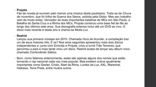 • Projota
Fãs de novela já ouviram pelo menos uma música deste paulistano. Trata-se de Chuva
de novembro, que foi trilha de Guerra dos Sexos, exibida pela Globo. Mas seu trabalho
vem de muito antes. Vencedor de duas importantes batalhas de MCs em São Paulo, a
Batalha do Santa Cruz e a Rinha dos MCs, Projota construiu uma base fiel de fãs ao
longo dos últimos sete anos. Sua discografia extensa inclui até um DVD ao vivo. O
disco mais recente é deste ano e chama-se Muita Luz.
• Rashid
Lançou sua primeira mixtape em 2010. Chamada Hora de Acordar, a compilação traz
um de seus maiores hits, E se? Nos anos seguintes apresentou mais dois discos
independentes e, junto com Emicida e Projota, criou a turnê Três Temores, que
percorreu o país e mais tarde virou um disco. Rashid acaba de lançar seu álbum novo,
chamado Confundindo Sábios.
• Bom, como falamos anteriormente, estes são apenas alguns dos nomes que estão
tornando o rap nacional cada vez mais popular. Mas existem outros igualmente
importantes como Dexter, Criolo, Rael da Rima, Lurdes da Luz, AXL, Marechal,
Haikaiss, Terra Preta, entre muitos outros.
 