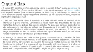O que é Rap
. A termo RAP significa rhythm and poetry (ritmo e poesia). O RAP surgiu na Jamaica na
década de 1960. Este gênero musical foi levado pelos jamaicanos para os Estados Unidos,
mais especificamente para os bairros pobres de Nova Iorque, no começo da década de
1970. Jovens de origens negra e espanhola, em busca de uma sonoridade nova, deram um
significativo impulso ao RAP.
• O rap tem uma batida rápida e acelerada e a letra vem em forma de discurso, muita
informação e pouca melodia. Geralmente as letras falam das dificuldades da vida dos
habitantes de bairros pobres das grandes cidades. As gírias das gangues destes bairros
são muito comuns nas letras de música rap. O cenário rap é acrescido de danças com
movimentos rápidos e malabarismos corporais. O break, por exemplo, é um tipo de
dança relacionada ao rap. O cenário urbano do rap é formado ainda por um visual
repleto de grafites nas paredes das grandes cidades.
• No começo da década de 1980, muitos jovens norte-americanos, cansados da disco
music, começaram a mixar músicas, e criar sobre elas, arranjos específicos. As músicas
de James Brown, por exemplo, já serviram de base para muitas músicas de rap. O MC
(mestre-de-cerimônias) é o responsável pela integração entre a mixagem e a letra em
forma de poesia e protesto. É considerado o marco inicial do movimento rap norte-
americano, o lançamento do disco Rapper’s Delight, do grupo Sugarhill Gang.
 
