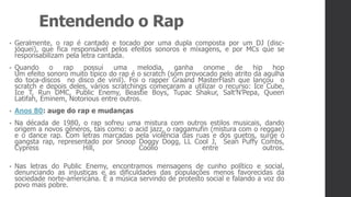 Entendendo o Rap
• Geralmente, o rap é cantado e tocado por uma dupla composta por um DJ (disc-
jóquei), que fica responsável pelos efeitos sonoros e mixagens, e por MCs que se
responsabilizam pela letra cantada.
• Quando o rap possui uma melodia, ganha onome de hip hop
Um efeito sonoro muito típico do rap é o scratch (som provocado pelo atrito da agulha
do toca-discos no disco de vinil). Foi o rapper Graand MasterFlash que lançou o
scratch e depois deles, vários scratchings começaram a utilizar o recurso: Ice Cube,
Ice T, Run DMC, Public Enemy, Beastie Boys, Tupac Shakur, Salt’N’Pepa, Queen
Latifah, Eminem, Notorious entre outros.
• Anos 80: auge do rap e mudanças
• Na década de 1980, o rap sofreu uma mistura com outros estilos musicais, dando
origem a novos gêneros, tais como: o acid jazz, o raggamufin (mistura com o reggae)
e o dance rap. Com letras marcadas pela violência das ruas e dos guetos, surge o
gangsta rap, representado por Snoop Doggy Dogg, LL Cool J, Sean Puffy Combs,
Cypress Hill, Coolio entre outros.
• Nas letras do Public Enemy, encontramos mensagens de cunho político e social,
denunciando as injustiças e as dificuldades das populações menos favorecidas da
sociedade norte-americana. É a música servindo de protesto social e falando a voz do
povo mais pobre.
 