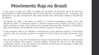 Movimento Rap no Brasil
O rap surgiu no Brasil em 1986, na cidade de São Paulo. Os primeiros shows de rap eram
apresentados no Teatro Mambembe pelo DJ Theo Werneck. Na década de 80, as pessoas não
aceitavam o rap, pois consideravam este estilo musical como sendo algo violento e tipicamente
de periferia.
• Na década de 1990, o rap ganha as rádios e a indústria fonográfica começa a dar mais
atenção ao estilo. Os primeiros rappers a fazerem sucesso foram Thayde e DJ Hum. Logo a
seguir começam a surgir novas caras no rap nacional: Racionais MCs, Pavilhão 9, Detentos do
Rap, Câmbio Negro, Xis & Dentinho, Planet Hemp e Gabriel, O Pensador.
• O rap começava então a ser utilizado e misturado por outros gêneros musicais. O movimento
mangue beat, por exemplo, presente na música de Chico Science & Nação Zumbi fez muito
bem esta mistura.
Nos dias de hoje o rap está incorporado no cenário musical brasileiro. Venceu os preconceitos
e saiu da periferia para ganhar o grande público. Dezenas de cds de rap são lançados
anualmente, porém o rap não perdeu sua essência de denunciar as injustiças, vividas pela
pobre das periferias das grandes cidades.
 