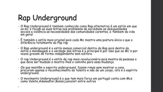 Rap Underground
• O Rap Underground é tambem conhecido como Rap alternativo é um estilo em que
os mc's focam as suas letras nos problemas da sociedade as desigualdades
sociais a violência as necessidades das comunidades carentes, e tambem da vida
em geral
• É também o estilo mais original pois cada Mc mostra uma postura única o que o
diferência totalmente do Pop rap
• O Rap underground é o estilo menos comercial dentro do Rap pois dentro do
estilo a menssagem e a verdade das letras é o principal é por isso que os Mc's por
vezes gravam de forma indepêndente sem editora
• O rap Underground é o estilo de rap mais revolucionário pois mostra ás pessoas o
que deve ser mudado e mostra-lhes o caminho para essa mudança
• Os que mantêm o espirito underground, fazem rimas sem mostrar a cara,
procuram apenas o reconhecimento do talento e não de um corpo, isto é o espírito
underground.
• O movimento Underground é o que tem mais força em portugal conta com Mcs
como Valete,Adamastor,Bonús,Lancelot entre outros
•
 