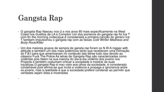 Gangsta Rap
• O gangsta Rap Nasceu nos U.s nos anos 80 mais expecificamente na West
Coast nos Guettos de LA e Compton Um dos pioneiros do gangsta rap foi Ice T
com 6n the morning (video)que é considerada a primeira canção do genero Ice
T tambem impulsionou o gangsta rap com as faixas Cold Winter Madness and
Body Rock/Killer
• Um dos maiores grupos de sempre de gansta rap foram os N.W.A niggaz with
attitude e também um dos mais polêmicos tanto que receberam uma intimação
do F.B.I para que amenizacem no conteudo das letras tudo isso devido ao
clássico Fuck The Police As letras de Gangsta Rap são caracterizadas como
violêntas pois falam na sua maioria do dia-a-dia violênto dos jovens nos
Projects e também costumam criticar a sociedade e mostrar as suas
injustiças.O gangsta Rap é mau visto aos olhos da sociedade, é considerado
condenável pois afirma-se que incita a violência e propaga a ignorancia entre
os jovens, mas a realidade é que a sociedade prefere condenar ao permitir que
verdades sejam ditas e mostradas
•
 