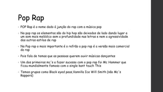 Pop Rap
• POP Rap é o nome dado á junção do rap com a música pop
• No pop rap os elementos são do hip hop são deixados de lado dando lugar a
um som mais melódico sem a profundidade nas letras e nem a agressividade
dos outros estilos de rap
• No Pop rap o mais importante é o refrão o pop rap é a versão mais comercial
do rap
• Pois fala de temas que as pessoas querem ouvir músicas dançantes
• Um dos primeiros mc's a fazer sucesso com o pop rap foi Mc Hammer que
ficou mundialmente famoso com o single kant touch This
• Temos grupos como Black eyed peas,Vannilla Ice Will Smith (não Mc's
Rappers)
 