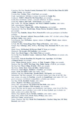 Conscious Hip Hop: Facção Central, Racionais MC’s, Visão De Rua/ Dina Di, RZO
e Public Enemy, por exemplo.
Cowntry-Rap: Cowboy Troy e Colt Ford, por exemplo.
Crunk: especialmente Lil Jon e o começo da carreira de Soulja Boy.
Crunkcore: 3OH!3 e Blood On The Dancefloor, por exemplo.
Crunk-Hop: Geralmente remixes, com forte influência da música eletrônica.
Cloud Rap: Síntese, Kid Cudi e A$AP Rocky, por exemplo.
Dirty South: T.I., Lil Jon, Ludacris, OG Maco, Childish Gambino, entre outros.
Drill: especialmente Chief Keef.
Electro Hop: Warp 9, Sugar Hill e Afrika Bambaataa, por exemplo.
Experimental Hip Hop: Death Grips, Danny Brown, Kendrick Lamar e MOVNI,
por exemplo.
Freestyle Rap: Emicida, Kanye West, Marcelo D2 e todos que participam de Batalhas
de Rimas.
Funk Melody: Beyoncé, Aaliyah, Pussycat Dolls e muitos MC’s do funk carioca (Nego
do Borel, Anitta, entre outros)
Forró/Repente Rap: RAPadura, algumas músicas do Rappin’ Hood e alguas músicas
da Karol Conka.
G-Funk: Dr. Dre, Snoop Dogg, Bone Thugs-n-Harmony, entre outros.
Gangsta Rap: Sabotage, 2Pac, N.W.A., Wu-Tang Clan, Racionais MC’S, entre vários
outros.
Ghetto House: DJ Rashad, DJ Deeone Dude’N Nem, por exemplo.
Ghettotech: Dj Assault e DJ Godfather, por exemplo.
Glitch Hop: David Tipper e The Glitch Mob, por exemplo.
Go-Go Hip Hop: Kendrick Lamar, Anderson .Paak e Mano Brown em carreira solo,
por exemplo.
Gospel Rap: Visão de Rua/Dina Di, Pregador Luo, Apocalipse 16, D’Alma
e Gangsta Krent, por exemplo.
Grime: Dizzee Rascal, algumas músicas de Tinie Tempah e Wiley, por exemplo.
Hardcore Hip Hop: RPW, Wu-Tang Clan, Public Enemy e N.W.A., por exemplo.
Hip Hop Soul: Mary J Blige, R Kelly e TLC, por exemplo.
Hip House: Zebra Katz, Cakes da Killa e Gloria Groove.
Horrorcore: Gravediggaz, Flatlinerz e Scarface, por exemplo.
Hyphy: Lil B, Too $hort, E-40, entre muitos outros.
Industrial Hip Hop: Death Grips, Moodie Black e DJ Spooky, por exemplo.
Instrumental Hip Hop: quaisquer DJ’s que façam batidas sem a rima de um MC. São
mais comuns em canais do YouTube ou perfis do SoundCloud onde muitos DJ’s (em
geral com pouca visibilidade) compartilham as batidas que criaram.
Jazz Rap: J Cole, Kendrick Lamar, entre outros.
Jerkin’: Rej3ctz e New Boyz, especialmente.
Jersey Club: especialmente Dj TaMeil, Dj Tim Dolla, entre outros.
Low Bap: Active Member e B.D. Foxmoor, por exemplo.
Lyrical Hip Hop: não há rappers que identifiquem suas músicas como lyrical Hip Hop,
mas são músicas que se articulam com o estilo de dança Lyrical, que se articula em
muitos pontos com a cultura Hip Hop.
Mafioso Rap: Kool G, Jay Z, Lil Kim, Jadakiss, entre muitos outros.
Miami Bass: 2 Live Crew, Freak Nasty, 69 Boyz, entre outros.
MPB Rap: Criolo, principalmente.
Native American Hip Hop: Melle Mel, Funkdoobiest, Litefoot, King Just, Ol’ Dirty
Bastard, entre outros.
 