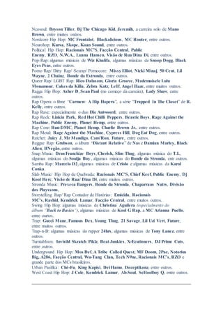 Neosoul: Bryson Tiller, Bj The Chicago Kid, Jeremih, a carreira solo de Mano
Brown, entre muitos outros.
Nerdcore Hip Hop: MC Frontalot, Blackalicious, MC Router, entre outros.
Neurohop: Kursa, Skope, Koan Sound, entre outros.
Political Hip Hop: Racionais MC’S, Facção Central, Public
Enemy, RZO, N.W.A., Luana Hansen, Visão de Rua/Dina Di, entre outros.
Pop-Rap: algumas músicas de Wiz Khalifa, algumas músicas de Snoop Dogg, Black
Eyes Peas, entre outros.
Porno Rap/ Dirty Rap/ Sexrap/ Pornocore: Missy Elliot, Nicki Minaj, 50 Cent, Lil
Wayne, 2 Chainz, Bonde da Estronda, entre outros.
Queer Rap/ LGBT Rap: Rico Dalasam, Gloria Groove, Mademoisele Lulu
Monamour, Cakes da Killa, Zebra Katz, Le1f, Angel Haze, entre muitos outros.
Ragga Hip Hop: Asher D, Sean Paul (no começo da carreira), Lady Shaw, entre
outros.
Rap Opera: o filme “Carmen: A Hip Hopera”, a série “Trapped In The Closet” de R.
Kelly, entre outros.
Rap Rave: especialmente o duo Die Antwoord, entre outros.
Rap Rock: Linkin Park, Red Hot Chilli Peppers, Beastie Boys, Rage Against the
Machine, Public Enemy, Planet Hemp, entre outros.
Rap Core: Run-DMC, Planet Hemp, Charlie Brown Jr., entre outros.
Rap Metal: Rage Against the Machine, Cypress Hill, Dog Eat Dog, entre outros.
Ratchet: Juicy J, Mr Mandigo, Cam’Ron, Future, entre outros.
Reggae Rap: Grubson, o álbum “Distant Relative” de Nas e Damian Marley, Black
Alien, BNegão, entre outros.
Snap Music: Dem Franchize Boys, Cherish, Slim Thug, algumas música do T.I.,
algumas músicas do Soulja Boy , algumas músicas do Bonde da Stronda, entr outros.
Samba Rap: Marcelo D2, algumas músicas de Criolo e algumas músicas da Karol
Conka.
Slab Music/ Hip Hop de Quebrada: Racionais MC’S, Chief Keef, Public Enemy, Dj
Kool Herc, Visão de Rua/ Dina Di, entre muitos outros.
Stronda Music: Prexeca Bangers, Bonde da Stronda, Chaparraus Nutrs, Divisão
dos Playssons,
Storytelling Rap/ Rap Contador de Histórias: Emicida, Racionais
MC’s, Rashid, Kendrick Lamar, Facção Central, entre muitos outros.
Swing Hip Hop: algumas músicas de Christina Aguilera (especialmente do
álbum “Back to Basics”), algumas músicas de Kool G Rap, a MC Arianna Puello,
entre ourtos.
Trap: Gucci Mane, Famous Dex, Young Thug, 21 Savage, Lil Uzi Vert, Future,
entre muitos outros.
Trap-n-B: algumas músicas do rapper 24hrs, algumas músicas de Tony Lanez, entre
outros.
Turntablism: Invisibl Skratch Piklz, Beat Junkies, X-Ecutioners, DJ Prime Cuts,
entre outros.
Underground Hip Hop: Mos Def, A Tribe Called Quest, MF Doom, 2Pac, Notorius
Big, A286, Facção Central, Wu-Tang Clan, Tech N9ne, Racionais MC’s, RZO e
grande parte dos MCs brasileiros.
Urban Pasifika: Ché-Fu, King Kapisi, Dei Hamo, Deceptikonz, entre outros.
West Coast Hip Hop: J Cole, Kendrick Lamar, Ab-Soul, ScHoolboy Q, entre outros.
 