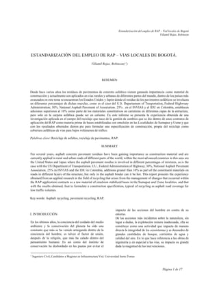 Estandarización del empleo de RAP – Vial locales de Bogotá
Villamil Rojas, Robinson
Página 1 de 17
ESTANDARIZACIÓN DEL EMPLEO DE RAP – VIAS LOCALES DE BOGOTÁ.
Villamil Rojas, Robinson( 1
)
RESUMEN
Desde hace varios años los residuos de pavimentos de concreto asfaltico vienen ganando importancia como material de
construcción y actualmente son aplicados en vías rurales y urbanas de diferentes partes del mundo, dentro de los países más
avanzados en este tema se encuentran los Estados Unidos y Japón donde el residuo de los pavimentos asfálticos se involucra
en diferentes porcentajes de dichas mezclas, como es el caso del U.S. Departament of Trasportation, Federal Highwuay
Administration; 30%, National Asphalt Pavement of Association. 25% . en el INVIAS y el IDU en Colombia, establecen
adiciones superiores al 10% como parte de los materiales constitutivos en carreteras en diferentes capas de la estructura,
pero solo en la carpeta asfáltica puede ser en caliente. En este informe se presenta la experiencia obtenida de una
investigación aplicada en el campo del reciclaje que nace de la gestión de cambios que se dio dentro de unos contratos de
aplicación del RAP como materia prima de bases estabilizadas con emulsión en las Localidades de Sumapaz y Usme y que
con los resultados obtenidos dieron pie para formular una especificación de construcción, propia del reciclaje como
cobertura asfálticas de vías para bajos volúmenes de tráfico.
Palabras clave: Reciclaje de asfaltos, reciclaje de pavimentos, RAP.
SUMMARY
For several years, asphalt concrete pavement residues have been gaining importance as construction material and are
currently applied in rural and urban roads of different parts of the world, within the most advanced countries in this area are
the United States and Japan where the asphalt pavement residue is involved in different percentages of mixtures, as is the
case with the US Department of Transportation. UU., Federal Administration of Highway; 30%, National Asphalt Pavement
Association. 25% in INVIAS and the IDU in Colombia, additions greater than 10% as part of the constituent materials on
roads in different layers of the structure, but only in the asphalt binder can it be hot. This report presents the experience
obtained from an applied research in the field of recycling that arises from the management of changes that occurred within
the RAP application contracts as a raw material of emulsion stabilized bases in the Sumapaz and Usme localities. and that
with the results obtained, foot to formulate a construction specification, typical of recycling as asphalt road coverage for
low traffic volumes.
Key words: Asphalt recycling, pavement recycling, RAP.
I. INTRODUCCIÓN
En los últimos años, la conciencia del cuidado del medio
ambiente y la conservación del planeta ha sido una
constante que más se ha venido arraigando dentro de la
conciencia del hombre, es talvez el factor de unión,
después de la religión, que más ha calado dentro del
pensamiento humano. Es así como del instinto de
conservación ha desbordado en las pautas por evitar el
1
Ingeniero Civil, Candidatos a Magister en Infraestructura Vial. Universidad Santo Tomas
impacto de las acciones del hombre en contra de su
entorno.
De las acciones más incidentes sobre la naturaleza, sin
lugar a dudas, la explotación minera inadecuada, ella se
constituye como una actividad que impacta de manera
directa la integridad de los ecosistemas y es desmedro de
grandes cantidades de bosque, corrientes de agua y
calidad del aire. En lo que hace referencia a las obras de
ingeniería y en especial a las vías, su impacto es grande
dada la magnitud de las inervenciones.
 