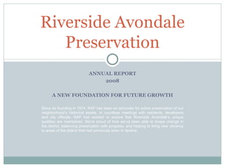 ANNUAL REPORT 2008 A NEW FOUNDATION FOR FUTURE GROWTH Riverside Avondale Preservation Since its founding in 1974, RAP has been an advocate for active preservation of our neighborhood’s historical assets. In countless meetings with residents, developers and city officials, RAP has worked to ensure that Riverside Avondale’s unique qualities are maintained. We’re proud of how we’ve been able to shape change in the district, balancing preservation with progress, and helping to bring new vibrancy to areas of the district that had previously been in decline.  