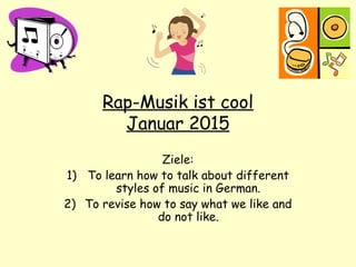 Rap-Musik ist cool
Januar 2015
Ziele:
1) To learn how to talk about different
styles of music in German.
2) To revise how to say what we like and
do not like.
 