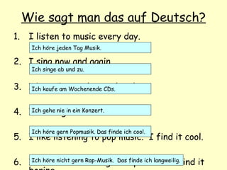 Wie sagt man das auf Deutsch?
1. I listen to music every day.
2. I sing now and again.
3. I buy CDs at the weekend.
4. I never go to a concert.
5. I like listening to pop music. I find it cool.
6. I don’t like listening to rap music. I find it
Ich höre jeden Tag Musik.
Ich singe ab und zu.
Ich kaufe am Wochenende CDs.
Ich gehe nie in ein Konzert.
Ich höre gern Popmusik. Das finde ich cool.
Ich höre nicht gern Rap-Musik. Das finde ich langweilig.
 