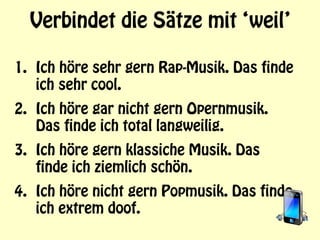Verbindet die Sätze mit ‘weil’
1. Ich höre sehr gern Rap-Musik. Das finde
ich sehr cool.
2. Ich höre gar nicht gern Opernmusik.
Das finde ich total langweilig.
3. Ich höre gern klassiche Musik. Das
finde ich ziemlich schön.
4. Ich höre nicht gern Popmusik. Das finde
ich extrem doof.
 