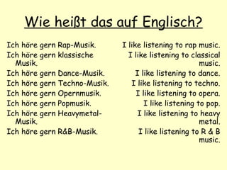 Wie heißt das auf Englisch?
Ich höre gern Rap-Musik.
Ich höre gern klassische
Musik.
Ich höre gern Dance-Musik.
Ich höre gern Techno-Musik.
Ich höre gern Opernmusik.
Ich höre gern Popmusik.
Ich höre gern Heavymetal-
Musik.
Ich höre gern R&B-Musik.
I like listening to rap music.
I like listening to classical
music.
I like listening to dance.
I like listening to techno.
I like listening to opera.
I like listening to pop.
I like listening to heavy
metal.
I like listening to R & B
music.
 
