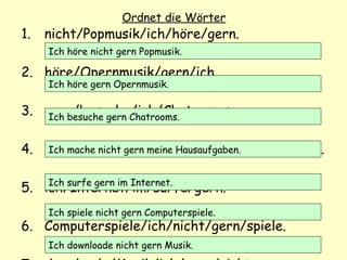 Ordnet die Wörter
1. nicht/Popmusik/ich/höre/gern.
2. höre/Opernmusik/gern/ich.
3. gern/besuche/ich/Chatrooms.
4. nicht/mache/ich/Hausaufgaben/gern/meine.
5. ich/Internet/im/surfe/gern.
6. Computerspiele/ich/nicht/gern/spiele.
Ich höre nicht gern Popmusik.
Ich höre gern Opernmusik.
Ich besuche gern Chatrooms.
Ich mache nicht gern meine Hausaufgaben.
Ich surfe gern im Internet.
Ich spiele nicht gern Computerspiele.
Ich downloade nicht gern Musik.
 