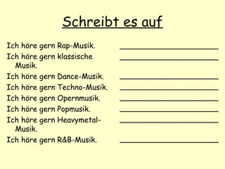 Schreibt es auf
Ich höre gern Rap-Musik.
Ich höre gern klassische
Musik.
Ich höre gern Dance-Musik.
Ich höre gern Techno-Musik.
Ich höre gern Opernmusik.
Ich höre gern Popmusik.
Ich höre gern Heavymetal-
Musik.
Ich höre gern R&B-Musik.
_____________________
_____________________
_____________________
_____________________
_____________________
_____________________
_____________________
_____________________
 