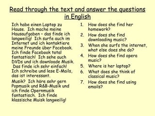 Read through the text and answer the questions
in English
Ich habe einen Laptop zu
Hause. Ich mache meine
Hausaufgaben – das finde ich
langweilig! Ich surfe auch im
Internet und ich kontaktiere
meine Freunde über Facebook.
Ich finde Facebook total
fantastisch! Ich sehe auch
DVDs und ich downloade Musik.
Das finde ich sehr einfach!
Ich schreibe und lese E-Mails,
das ist interessant.
Musik? Ich höre sehr gern
Popmusik und R&B-Musik und
ich finde Opernmusik
fantastisch. Ich finde
klassische Muisk langweilig!
1. How does she find her
homework?
2. How does she find
downloading music?
3. When she surfs the internet,
what else does she do?
4. How does she find opera
music?
5. Where is her laptop?
6. What does she think of
classical music?
7. How does she find using
emails?
 