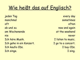 Wie heißt das auf Englisch?
jeden Tag
manchmal
oft
ab und zu
am Wochenende
nie
Ich höre Musik.
Ich gehe in ein Konzert.
Ich kaufe CDs.
Ich singe.
every day
sometimes
often
now and again
at the weekend
never
I listen to music.
I go to a concert.
I buy CDs.
I sing.
 
