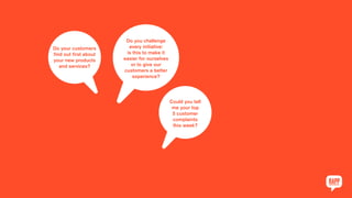 Do your customers
find out first about
your new products
and services?
Do you challenge
every initiative:
is this to make it
easier for ourselves
or to give our
customers a better
experience?
Could you tell
me your top
5 customer
complaints
this week?
 