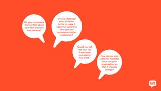 Do your customers
find out first about
your new products
and services?
Do you challenge
every initiative:
is this to make it
easier for ourselves
or to give our
customers a better
experience?
Could you tell
me your top
5 customer
complaints
this week?
How do you plug
customer feedback
back into your
organisation so
that it impacts
change?
 