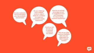 Do your customers
find out first about
your new products
and services?
Do you challenge
every initiative:
is this to make it
easier for ourselves
or to give our
customers a better
experience?
How do you actively
encourage and act
on suggestions from
your employees
for improving the
customer experience?
Could you tell
me your top
5 customer
complaints
this week?
How do you plug
customer feedback
back into your
organisation so
that it impacts
change?
 