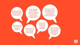 Do your customers
find out first about
your new products
and services?
Do you challenge
every initiative:
is this to make it
easier for ourselves
or to give our
customers a better
experience?
How do you actively
encourage and act
on suggestions from
your employees
for improving the
customer experience?
How easy is it for
your customers
to give you
feedback?
How often do you
visit or work in
your customer
facing areas?
Could you tell
me your top
5 customer
complaints
this week?
How do you plug
customer feedback
back into your
organisation so
that it impacts
change?
 