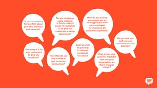 Do your customers
find out first about
your new products
and services?
Do you challenge
every initiative:
is this to make it
easier for ourselves
or to give our
customers a better
experience?
How do you actively
encourage and act
on suggestions from
your employees
for improving the
customer experience?
How easy is it for
your customers
to give you
feedback?
How often do you
visit or work in
your customer
facing areas?
Could you tell
me your top
5 customer
complaints
this week?
How do you plug
customer feedback
back into your
organisation so
that it impacts
change?
Do you and your
staff use your
own products and
services?
 