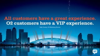 All customers have a great experience.
O2 customers have a VIP experience.
Sally Cowdry, O2 Marketing Director
 