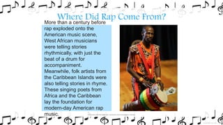 Where Did Rap Come From?More than a century before
rap exploded onto the
American music scene,
West African musicians
were telling stories
rhythmically, with just the
beat of a drum for
accompaniment.
Meanwhile, folk artists from
the Caribbean Islands were
also telling stories in rhyme.
These singing poets from
Africa and the Caribbean
lay the foundation for
modern-day American rap
music. Photo courtesy of Dave Pape (@flickr.com) - granted undercreative commons licence – attribution
 
