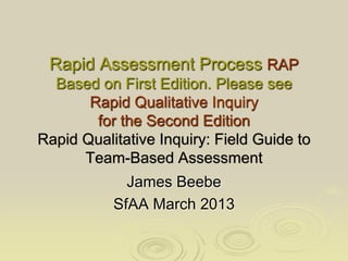 Rapid Assessment Process RAP 
Based on First Edition. Please see 
Rapid Qualitative Inquiry 
for the Second Edition 
Rapid Qualitative Inquiry: Field Guide to 
Team-Based Assessment 
James Beebe 
SfAA March 2013 
 