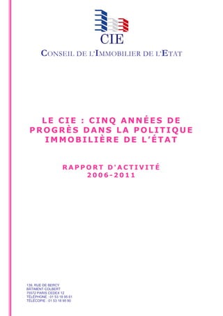 CONSEIL DE L’IMMOBILIER DE L’ETAT




   LE CIE : CINQ ANNÉES DE
 PROGRÈS DANS LA POLITIQUE
    IMMOBILIÈRE DE L’ÉTAT


                    RAPPORT D'ACTIVITÉ
                        2006-2011




139, RUE DE BERCY
BÂTIMENT COLBERT
75572 PARIS CEDEX 12
TÉLÉPHONE : 01 53 18 95 61
TÉLÉCOPIE : 01 53 18 95 90
 