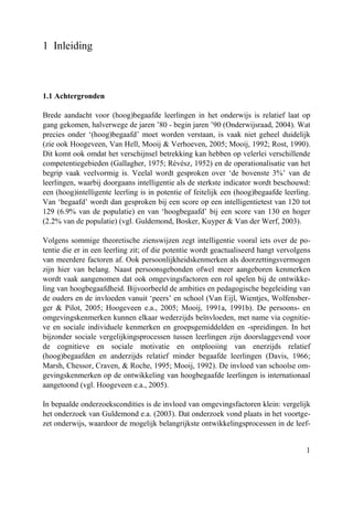 1
1 Inleiding
1.1 Achtergronden
Brede aandacht voor (hoog)begaafde leerlingen in het onderwijs is relatief laat op
gang gekomen, halverwege de jaren ’80 - begin jaren ’90 (Onderwijsraad, 2004). Wat
precies onder ‘(hoog)begaafd’ moet worden verstaan, is vaak niet geheel duidelijk
(zie ook Hoogeveen, Van Hell, Mooij & Verhoeven, 2005; Mooij, 1992; Rost, 1990).
Dit komt ook omdat het verschijnsel betrekking kan hebben op velerlei verschillende
competentiegebieden (Gallagher, 1975; Révész, 1952) en de operationalisatie van het
begrip vaak veelvormig is. Veelal wordt gesproken over ‘de bovenste 3%’ van de
leerlingen, waarbij doorgaans intelligentie als de sterkste indicator wordt beschouwd:
een (hoog)intelligente leerling is in potentie of feitelijk een (hoog)begaafde leerling.
Van ‘begaafd’ wordt dan gesproken bij een score op een intelligentietest van 120 tot
129 (6.9% van de populatie) en van ‘hoogbegaafd’ bij een score van 130 en hoger
(2.2% van de populatie) (vgl. Guldemond, Bosker, Kuyper & Van der Werf, 2003).
Volgens sommige theoretische zienswijzen zegt intelligentie vooral iets over de po-
tentie die er in een leerling zit; of die potentie wordt geactualiseerd hangt vervolgens
van meerdere factoren af. Ook persoonlijkheidskenmerken als doorzettingsvermogen
zijn hier van belang. Naast persoonsgebonden ofwel meer aangeboren kenmerken
wordt vaak aangenomen dat ook omgevingsfactoren een rol spelen bij de ontwikke-
ling van hoogbegaafdheid. Bijvoorbeeld de ambities en pedagogische begeleiding van
de ouders en de invloeden vanuit ‘peers’ en school (Van Eijl, Wientjes, Wolfensber-
ger & Pilot, 2005; Hoogeveen e.a., 2005; Mooij, 1991a, 1991b). De persoons- en
omgevingskenmerken kunnen elkaar wederzijds beïnvloeden, met name via cognitie-
ve en sociale individuele kenmerken en groepsgemiddelden en -spreidingen. In het
bijzonder sociale vergelijkingsprocessen tussen leerlingen zijn doorslaggevend voor
de cognitieve en sociale motivatie en ontplooiing van enerzijds relatief
(hoog)begaafden en anderzijds relatief minder begaafde leerlingen (Davis, 1966;
Marsh, Chessor, Craven, & Roche, 1995; Mooij, 1992). De invloed van schoolse om-
gevingskenmerken op de ontwikkeling van hoogbegaafde leerlingen is internationaal
aangetoond (vgl. Hoogeveen e.a., 2005).
In bepaalde onderzoekscondities is de invloed van omgevingsfactoren klein: vergelijk
het onderzoek van Guldemond e.a. (2003). Dat onderzoek vond plaats in het voortge-
zet onderwijs, waardoor de mogelijk belangrijkste ontwikkelingsprocessen in de leef-
 