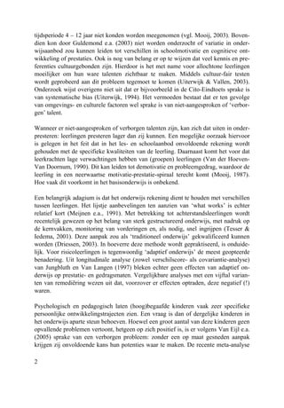 2
tijdsperiode 4 – 12 jaar niet konden worden meegenomen (vgl. Mooij, 2003). Boven-
dien kon door Guldemond e.a. (2003) niet worden onderzocht of variatie in onder-
wijsaanbod zou kunnen leiden tot verschillen in schoolmotivatie en cognitieve ont-
wikkeling of prestaties. Ook is nog van belang er op te wijzen dat veel kennis en pre-
ferenties cultuurgebonden zijn. Hierdoor is het met name voor allochtone leerlingen
moeilijker om hun ware talenten zichtbaar te maken. Middels cultuur-fair testen
wordt geprobeerd aan dit probleem tegemoet te komen (Uiterwijk & Vallen, 2003).
Onderzoek wijst overigens niet uit dat er bijvoorbeeld in de Cito-Eindtoets sprake is
van systematische bias (Uiterwijk, 1994). Het vermoeden bestaat dat er ten gevolge
van omgevings- en culturele factoren wel sprake is van niet-aangesproken of ‘verbor-
gen’ talent.
Wanneer er niet-aangesproken of verborgen talenten zijn, kan zich dat uiten in onder-
presteren: leerlingen presteren lager dan zij kunnen. Een mogelijke oorzaak hiervoor
is gelegen in het feit dat in het les- en schoolaanbod onvoldoende rekening wordt
gehouden met de specifieke kwaliteiten van de leerling. Daarnaast komt het voor dat
leerkrachten lage verwachtingen hebben van (groepen) leerlingen (Van der Hoeven-
Van Doornum, 1990). Dit kan leiden tot demotivatie en probleemgedrag, waardoor de
leerling in een neerwaartse motivatie-prestatie-spiraal terecht komt (Mooij, 1987).
Hoe vaak dit voorkomt in het basisonderwijs is onbekend.
Een belangrijk adagium is dat het onderwijs rekening dient te houden met verschillen
tussen leerlingen. Het lijstje aanbevelingen ten aanzien van ‘what works’ is echter
relatief kort (Meijnen e.a., 1991). Met betrekking tot achterstandsleerlingen wordt
recentelijk gewezen op het belang van sterk gestructureerd onderwijs, met nadruk op
de kernvakken, monitoring van vorderingen en, als nodig, snel ingrijpen (Tesser &
Iedema, 2001). Deze aanpak zou als ‘traditioneel onderwijs’ gekwalificeerd kunnen
worden (Driessen, 2003). In hoeverre deze methode wordt gepraktiseerd, is onduide-
lijk. Voor risicoleerlingen is tegenwoordig ‘adaptief onderwijs’ de meest geopteerde
benadering. Uit longitudinale analyse (zowel verschilscore- als covariantie-analyse)
van Jungbluth en Van Langen (1997) bleken echter geen effecten van adaptief on-
derwijs op prestatie- en gedragsmaten. Vergelijkbare analyses met een vijftal varian-
ten van remediëring wezen uit dat, voorzover er effecten optraden, deze negatief (!)
waren.
Psychologisch en pedagogisch laten (hoog)begaafde kinderen vaak zeer specifieke
persoonlijke ontwikkelingstrajecten zien. Een vraag is dan of dergelijke kinderen in
het onderwijs aparte steun behoeven. Hoewel een groot aantal van deze kinderen geen
opvallende problemen vertoont, hetgeen op zich positief is, is er volgens Van Eijl e.a.
(2005) sprake van een verborgen probleem: zonder een op maat gesneden aanpak
krijgen zij onvoldoende kans hun potenties waar te maken. De recente meta-analyse
 