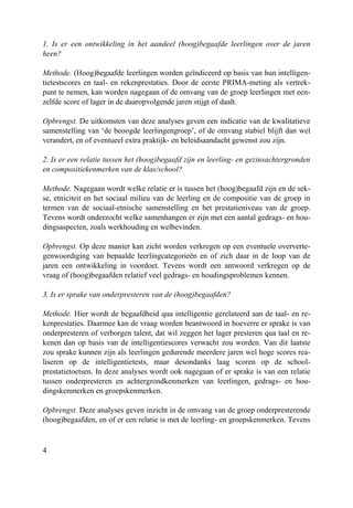 4
1. Is er een ontwikkeling in het aandeel (hoog)begaafde leerlingen over de jaren
heen?
Methode. (Hoog)begaafde leerlingen worden geïndiceerd op basis van hun intelligen-
tietestscores en taal- en rekenprestaties. Door de eerste PRIMA-meting als vertrek-
punt te nemen, kan worden nagegaan of de omvang van de groep leerlingen met een-
zelfde score of lager in de daaropvolgende jaren stijgt of daalt.
Opbrengst. De uitkomsten van deze analyses geven een indicatie van de kwalitatieve
samenstelling van ‘de beoogde leerlingengroep’, of de omvang stabiel blijft dan wel
verandert, en of eventueel extra praktijk- en beleidsaandacht gewenst zou zijn.
2. Is er een relatie tussen het (hoog)begaafd zijn en leerling- en gezinsachtergronden
en compositiekenmerken van de klas/school?
Methode. Nagegaan wordt welke relatie er is tussen het (hoog)begaafd zijn en de sek-
se, etniciteit en het sociaal milieu van de leerling en de compositie van de groep in
termen van de sociaal-etnische samenstelling en het prestatieniveau van de groep.
Tevens wordt onderzocht welke samenhangen er zijn met een aantal gedrags- en hou-
dingsaspecten, zoals werkhouding en welbevinden.
Opbrengst. Op deze manier kan zicht worden verkregen op een eventuele oververte-
genwoordiging van bepaalde leerlingcategorieën en of zich daar in de loop van de
jaren een ontwikkeling in voordoet. Tevens wordt een antwoord verkregen op de
vraag of (hoog)begaafden relatief veel gedrags- en houdingsproblemen kennen.
3. Is er sprake van onderpresteren van de (hoog)begaafden?
Methode. Hier wordt de begaafdheid qua intelligentie gerelateerd aan de taal- en re-
kenprestaties. Daarmee kan de vraag worden beantwoord in hoeverre er sprake is van
onderpresteren of verborgen talent, dat wil zeggen het lager presteren qua taal en re-
kenen dan op basis van de intelligentiescores verwacht zou worden. Van dit laatste
zou sprake kunnen zijn als leerlingen gedurende meerdere jaren wel hoge scores rea-
liseren op de intelligentietests, maar desondanks laag scoren op de school-
prestatietoetsen. In deze analyses wordt ook nagegaan of er sprake is van een relatie
tussen onderpresteren en achtergrondkenmerken van leerlingen, gedrags- en hou-
dingskenmerken en groepskenmerken.
Opbrengst. Deze analyses geven inzicht in de omvang van de groep onderpresterende
(hoog)begaafden, en of er een relatie is met de leerling- en groepskenmerken. Tevens
 