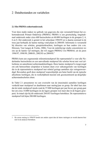7
2 Databestanden en variabelen
2.1 Het PRIMA-cohortonderzoek
Voor deze studie maken we gebruik van gegevens die zijn verzameld binnen het co-
hortonderzoek Primair Onderwijs (PRIMA). PRIMA is een grootschalig, longitudi-
naal onderzoek onder circa 600 basisscholen en 60.000 leerlingen in de groepen 2, 4,
6 en 8. Het onderzoek is gestart in het schooljaar 1994/95 en is daarna eenmaal in de
twee jaar herhaald; de laatste meting vond plaats in 2004/05. Informatie is verzameld
bij directies van scholen, groepsleerkrachten, leerlingen en hun ouders (zie o.m.
Driessen, Van Langen & Vierke, 2006). Voor de onderhavige studie concentreren we
ons op de laatste vijf metingen, dat wil zeggen PRIMA2 t/m PRIMA6, uit de jaren
1996/97, 1998/99, 2000/01, 2002/03 en 2004/05.1
PRIMA kent een zogenoemde referentiesteekproef die representatief is voor alle Ne-
derlandse basisscholen en een aanvullende steekproef die scholen bevat met veel (al-
lochtone en autochtone) achterstandsleerlingen. Deze laatste steekproef is toegevoegd
om ook betrouwbare uitspraken te kunnen doen over subcategorieën van leerlingen
die in de representatieve steekproef met relatief geringe aantallen zijn vertegenwoor-
digd. Bovendien geeft deze steekproef waarschijnlijk een beter beeld van de typische
allochtone leerlingen, die in werkelijkheid meestal ook geconcentreerd op dergelijke
achterstandsscholen zitten.
In Tabel 2.1 presenteren we een overzicht van de (maximale) aantallen leerlingen
verdeeld naar steekproef en daarbinnen naar meting/jaar en groep. De tabel laat zien
dat de totale steekproef steeds rond de 57.000 leerlingen per jaar bevat; per groep gaat
het om circa 14.000 leerlingen (in de lagere groepen wat meer dan in de hogere groe-
pen). In totaal zijn bij dit onderzoek 284.053 leerlingen betrokken. De representatieve
steekproef telt bijna 200.000 leerlingen.
1 De eerste meting in 1994/95 kende een andere opzet dan de latere metingen en wordt daarom hier
niet in de analyses betrokken.
 