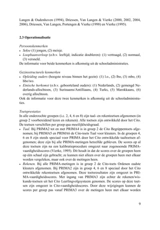 9
Langen & Oudenhoven (1994), Driessen, Van Langen & Vierke (2000, 2002, 2004,
2006), Driessen, Van Langen, Portengen & Vierke (1998) en Vierke (1995).
2.3 Operationalisatie
Persoonskenmerken
• Sekse (1) jongen, (2) meisje.
• Loopbaanverloop (o.b.v. leeftijd; indicatie doubleren): (1) vertraagd, (2) normaal,
(3) versneld.
De informatie voor beide kenmerken is afkomstig uit de schooladministraties.
Gezinsstructurele kenmerken
• Opleiding ouders (hoogste niveau binnen het gezin): (1) l.o., (2) lbo, (3) mbo, (4)
hbo/wo.
• Etnische herkomst (o.b.v. geboorteland ouders): (1) Nederlands, (2) gemengd Ne-
derlands-allochtoon, (3) Surinaams/Antilliaans, (4) Turks, (5) Marokkaans, (6)
overig allochtoon.
Ook de informatie voor deze twee kenmerken is afkomstig uit de schooladministra-
ties.
Toetsprestaties
In alle onderzochte groepen (i.c. 2, 4, 6 en 8) zijn taal- en rekentoetsen afgenomen (in
groep 2 voorbereidend lezen en rekenen). Alle toetsen zijn ontwikkeld door het Cito.
De toetsen verschillen per groep qua moeilijkheidsgraad.
• Taal. Bij PRIMA2 tot en met PRIMA4 is in groep 2 de Cito Begrippentoets afge-
nomen; bij PRIMA5 en PRIMA6 de Cito-toets Taal voor kleuters. In de groepen 4,
6 en 8 zijn steeds speciaal voor PRIMA door het Cito ontwikkelde taaltoetsen af-
genomen; deze zijn bij alle PRIMA-metingen hetzelfde gebleven. De scores op al
deze toetsen zijn na een kalibratieprocedure omgezet naar zogenoemde PRIMA-
vaardigheidsscores (Vierke, 1995). Dit houdt in dat de scores over de groepen heen
op één schaal zijn gebracht; ze kunnen niet alleen over de groepen heen met elkaar
worden vergeleken, maar ook over de metingen heen.
• Rekenen. Bij alle PRIMA-metingen is in groep 2 de Cito-toets Ordenen oudste
kleuters afgenomen. Bij PRIMA2 zijn in groep 4, 6 en 8 speciaal door het Cito
ontwikkelde rekentoetsen afgenomen. Deze toetsresultaten zijn omgezet in PRI-
MA-vaardigheidsscores. Met ingang van PRIMA3 zijn echter de rekenen/wis-
kunde-toetsen uit het Cito Leerlingvolgsysteem genomen. De scores op deze toet-
sen zijn omgezet in Cito-vaardigheidsscores. Door deze wijzigingen kunnen de
scores per groep pas vanaf PRIMA3 over de metingen heen met elkaar worden
 