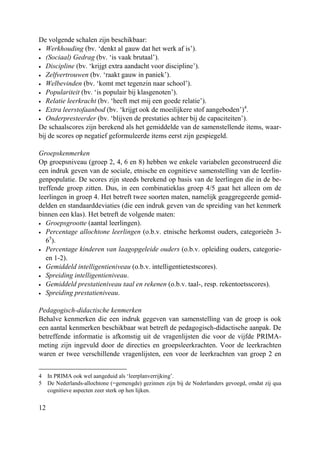 12
De volgende schalen zijn beschikbaar:
• Werkhouding (bv. ‘denkt al gauw dat het werk af is’).
• (Sociaal) Gedrag (bv. ‘is vaak brutaal’).
• Discipline (bv. ‘krijgt extra aandacht voor discipline’).
• Zelfvertrouwen (bv. ‘raakt gauw in paniek’).
• Welbevinden (bv. ‘komt met tegenzin naar school’).
• Populariteit (bv. ‘is populair bij klasgenoten’).
• Relatie leerkracht (bv. ‘heeft met mij een goede relatie’).
• Extra leerstofaanbod (bv. ‘krijgt ook de moeilijkere stof aangeboden’)4
.
• Onderpresteerder (bv. ‘blijven de prestaties achter bij de capaciteiten’).
De schaalscores zijn berekend als het gemiddelde van de samenstellende items, waar-
bij de scores op negatief geformuleerde items eerst zijn gespiegeld.
Groepskenmerken
Op groepsniveau (groep 2, 4, 6 en 8) hebben we enkele variabelen geconstrueerd die
een indruk geven van de sociale, etnische en cognitieve samenstelling van de leerlin-
genpopulatie. De scores zijn steeds berekend op basis van de leerlingen die in de be-
treffende groep zitten. Dus, in een combinatieklas groep 4/5 gaat het alleen om de
leerlingen in groep 4. Het betreft twee soorten maten, namelijk geaggregeerde gemid-
delden en standaarddeviaties (die een indruk geven van de spreiding van het kenmerk
binnen een klas). Het betreft de volgende maten:
• Groepsgrootte (aantal leerlingen).
• Percentage allochtone leerlingen (o.b.v. etnische herkomst ouders, categorieën 3-
65
).
• Percentage kinderen van laagopgeleide ouders (o.b.v. opleiding ouders, categorie-
en 1-2).
• Gemiddeld intelligentieniveau (o.b.v. intelligentietestscores).
• Spreiding intelligentieniveau.
• Gemiddeld prestatieniveau taal en rekenen (o.b.v. taal-, resp. rekentoetsscores).
• Spreiding prestatieniveau.
Pedagogisch-didactische kenmerken
Behalve kenmerken die een indruk gegeven van samenstelling van de groep is ook
een aantal kenmerken beschikbaar wat betreft de pedagogisch-didactische aanpak. De
betreffende informatie is afkomstig uit de vragenlijsten die voor de vijfde PRIMA-
meting zijn ingevuld door de directies en groepsleerkrachten. Voor de leerkrachten
waren er twee verschillende vragenlijsten, een voor de leerkrachten van groep 2 en
4 In PRIMA ook wel aangeduid als ‘leerplanverrijking’.
5 De Nederlands-allochtone (=gemengde) gezinnen zijn bij de Nederlanders gevoegd, omdat zij qua
cognitieve aspecten zeer sterk op hen lijken.
 