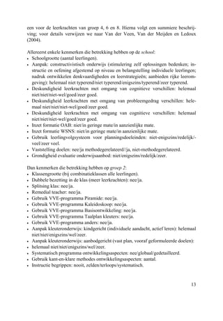 13
een voor de leerkrachten van groep 4, 6 en 8. Hierna volgt een summiere beschrij-
ving; voor details verwijzen we naar Van der Veen, Van der Meijden en Ledoux
(2004).
Allereerst enkele kenmerken die betrekking hebben op de school:
• Schoolgrootte (aantal leerlingen).
• Aanpak: constructivistisch onderwijs (stimulering zelf oplossingen bedenken; in-
structie en oefening afgestemd op niveau en belangstelling individuele leerlingen;
nadruk ontwikkelen denkvaardigheden en leerstrategieën; aanbieden rijke leerom-
geving): helemaal niet typerend/niet typerend/enigszins/typerend/zeer typerend.
• Deskundigheid leerkrachten met omgang van cognitieve verschillen: helemaal
niet/niet/niet-wel/goed/zeer goed.
• Deskundigheid leerkrachten met omgang van probleemgedrag verschillen: hele-
maal niet/niet/niet-wel/goed/zeer goed.
• Deskundigheid leerkrachten met omgang van cognitieve verschillen: helemaal
niet/niet/niet-wel/goed/zeer goed.
• Inzet formatie OAB: niet/in geringe mate/in aanzienlijke mate.
• Inzet formatie WSNS: niet/in geringe mate/in aanzienlijke mate.
• Gebruik leerlingvolgsysteem voor planningsdoeleinden: niet-enigszins/redelijk/-
veel/zeer veel.
• Vaststelling doelen: nee/ja methodegerelateerd//ja, niet-methodegerelateerd.
• Grondigheid evaluatie onderwijsaanbod: niet/enigszins/redelijk/zeer.
Dan kenmerken die betrekking hebben op groep 2:
• Klassengrootte (bij combinatieklassen alle leerlingen).
• Dubbele bezetting in de klas (meer leerkrachten): nee/ja.
• Splitsing klas: nee/ja.
• Remedial teacher: nee/ja.
• Gebruik VVE-programma Piramide: nee/ja.
• Gebruik VVE-programma Kaleidoskoop: nee/ja.
• Gebruik VVE-programma Basisontwikkeling: nee/ja.
• Gebruik VVE-programma Taalplan kleuters: nee/ja.
• Gebruik VVE-programma anders: nee/ja.
• Aanpak kleuteronderwijs: kindgericht (individuele aandacht, actief leren): helemaal
niet/niet/enigszins/wel/zeer.
• Aanpak kleuteronderwijs: aanbodgericht (vast plan, vooraf geformuleerde doelen):
• helemaal niet/niet/enigszins/wel/zeer.
• Systematisch programma ontwikkelingsaspecten: nee/globaal/gedetailleerd.
• Gebruik kant-en-klare methodes ontwikkelingsaspecten: aantal.
• Instructie begrippen: nooit, zelden/terloops/systematisch.
 