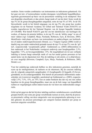 15
oordelen. Soms worden combinaties van instrumenten en indicatoren gehanteerd. Als
het gaat om test- of toetsresultaten worden doorgaans verschillende begaafdheidsca-
tegorieën geconstrueerd op basis van de percentuele verdeling in de steekproef. Hoe
een dergelijke classificatie er dan uitziet, hangt mede af van het doel. Soms wordt de
top 3% als de groep (hoog)begaafden aangeduid, soms de top 5% of 10%. In de UK
bijvoorbeeld, wordt in het beleid uitgegaan van de top 5%; die groep kan worden
toegelaten tot de National Academy for Gifted and Talented Youth (NAGTY) en
worden ingeschreven bij het National Register van de hoogst begaafde kinderen
(N=150.000). Wat betreft NAGTY gaat het om het identificeren van leerlingen die
werken, of daartoe de potentie hebben, in de top 5% van de ‘ability range’ in een of
meer vakken (vgl. Campbell, Muijs, Neelands, Robinson, Eyre, & Hewston, 2005).
Identificatie vindt plaats op basis van testresultaten en aanbevelingen van leerkrach-
ten of andere onderwijsprofessionals (Strand, s.a.). Volgens Cigman (2006) wordt er
daarbij nog een nader onderscheid gemaakt tussen de top 1% en top 5% voor de ‘gif-
ted’, respectievelijk ‘exceptionally gifted’. Guldemond e.a. (2003) differentiëren in
hun onderzoek in het Nederlandse voortgezet onderwijs naar hoogbegaafden: 2.5%,
begaafden: 7.5%, en bovengemiddelden: 15%. De mogelijkheid om tot een verfijnde
indeling te komen hangt natuurlijk mede af van het aantal geteste personen en het
aantal items van de afgenomen test. Hoe de indeling er ook uitziet, er is altijd discus-
sie over mogelijk (Hewston, Campbell, Eyre, Muijs, Neelands, & Robinson, 2005;
Strand, s.a.).
Voor het onderhavige onderzoek hebben we drie indicatoren genomen, namelijk de
score op de intelligentietest, de taaltoets en de rekentoets. Bij de concrete indeling
zijn de volgende categorieën aangehouden: (1) hoogbegaafd, (2) begaafd, (3) boven-
gemiddeld, en (4) (onder)gemiddeld. Wat betreft de procentuele differentiatie onder-
scheiden wij (voorzover mogelijk), aansluitend op Guldemond e.a. (2003), respectie-
velijk 2.5%, 7.5%, 15%, en 75%. Een en ander betekent dus dat wij ons niet zullen
beperken tot de groep (hoog)begaafden, maar ons op de hele range van begaafdheid
richten en vergelijkingen zullen maken tussen de vier door ons onderscheiden catego-
rieën.
Gelet op het gegeven dat het bij deze indeling conform variabelenscores verschillende
groepen betreft, met soms per groep verschillende toetsen en tests, dient bij de precie-
ze procentuele vulling van deze categorieën voor een pragmatische oplossing te wor-
den gekozen: de precieze percentages per categorie kunnen daardoor per groep en
toets/test enigszins verschillen.
 