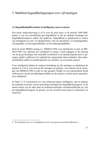 17
3 Stabiliteit begaafdheidsgroepen over vijf metingen
3.1 Begaafdheidsdifferentiatie in intelligentie, taal en rekenen
Een eerste onderzoeksvraag is of er over de jaren heen, in de periode 1996-2004,
sprake is van een ontwikkeling qua begaafdheid of dat de aandelen leerlingen per
begaafdheidscategorie stabiel zijn gebleven. Begaafdheid is geïndiceerd in termen
van intelligentie en taal- en rekenprestaties, met als specificatie: (1) hoogbegaafden,
(2) begaafden, (3) bovengemiddelden, en (4) (onder)gemiddelden.
Door de eerste PRIMA-meting (i.c. PRIMA2/1996 voor intelligentie en taal, en PRI-
MA3/1998 voor rekenen) als vertrekpunt te nemen, wordt nagegaan of de omvang
van de groep leerlingen met eenzelfde scorebereik in de daaropvolgende jaren is ge-
stegen, gelijk is gebleven of is gedaald (de zogenoemde index-methode). Qua analy-
setechnieken maken we daarbij gebruik van variantie- en covariantie-analyse.
Voor intelligentie hebben de analyses betrekking op alle metingen en daarbinnen de
groepen 4, 6 en 8, voor taal op alle metingen en groepen, voor rekenen op de metin-
gen van PRIMA3/1998 en later en alle groepen. Omdat we een representatief beeld
willen geven van de ontwikkelingen hebben we de analyses verricht op de representa-
tieve steekproef.
In Tabel 3.1-3.3 presenteren we voor achtereenvolgens intelligentie, taal en rekenen
de resultaten in termen van het percentage leerlingen per begaafdheidscategorie. In de
laatste kolom van de tabel staat de nominaal-metrische correlatiecoëfficiënt eta, die
per begaafdheidscategorie de grootte van het verschil tussen jaren in statistische zin
samenvat.6
6 De interpretatie van eta is vergelijkbaar met die van de gewone correlatiecoëfficiënt (r).
 